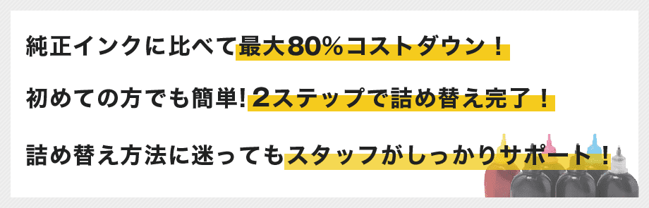 純正インクに比べて最大87%コストダウン！初めての方でも簡単!３ステップで詰め替え完了！詰め替え方法に迷ってもスタッフがしっかりサポート！